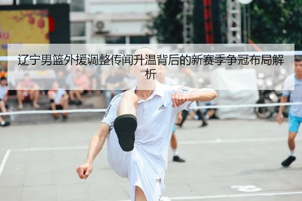 辽宁男篮外援调整传闻升温背后的新赛季争冠布局解析