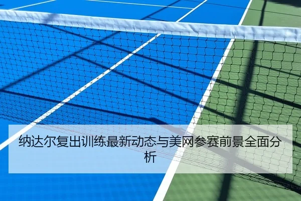 纳达尔复出训练最新动态与美网参赛前景全面分析